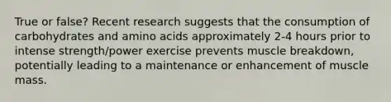 True or false? Recent research suggests that the consumption of carbohydrates and amino acids approximately 2-4 hours prior to intense strength/power exercise prevents muscle breakdown, potentially leading to a maintenance or enhancement of muscle mass.