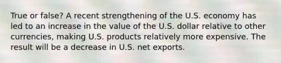 True or false? A recent strengthening of the U.S. economy has led to an increase in the value of the U.S. dollar relative to other currencies, making U.S. products relatively more expensive. The result will be a decrease in U.S. net exports.