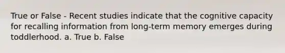 True or False - Recent studies indicate that the cognitive capacity for recalling information from long-term memory emerges during toddlerhood. a. True b. False