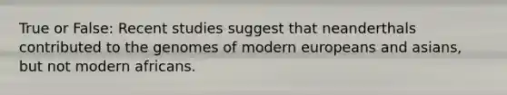 True or False: Recent studies suggest that neanderthals contributed to the genomes of modern europeans and asians, but not modern africans.