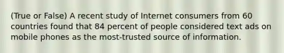 (True or False) A recent study of Internet consumers from 60 countries found that 84 percent of people considered text ads on mobile phones as the most-trusted source of information.