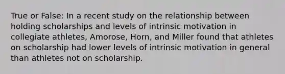 True or False: In a recent study on the relationship between holding scholarships and levels of intrinsic motivation in collegiate athletes, Amorose, Horn, and Miller found that athletes on scholarship had lower levels of intrinsic motivation in general than athletes not on scholarship.