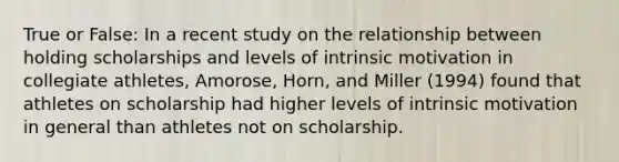 True or False: In a recent study on the relationship between holding scholarships and levels of intrinsic motivation in collegiate athletes, Amorose, Horn, and Miller (1994) found that athletes on scholarship had higher levels of intrinsic motivation in general than athletes not on scholarship.