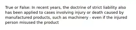 True or False: In recent years, the doctrine of strict liability also has been applied to cases involving injury or death caused by manufactured products, such as machinery - even if the injured person misused the product