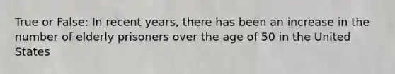 True or False: In recent years, there has been an increase in the number of elderly prisoners over the age of 50 in the United States