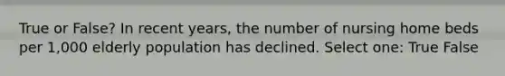 True or False? In recent years, the number of nursing home beds per 1,000 elderly population has declined. Select one: True False