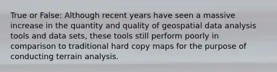 True or False: Although recent years have seen a massive increase in the quantity and quality of geospatial data analysis tools and data sets, these tools still perform poorly in comparison to traditional hard copy maps for the purpose of conducting terrain analysis.