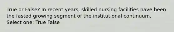 True or False? In recent years, skilled nursing facilities have been the fasted growing segment of the institutional continuum. Select one: True False