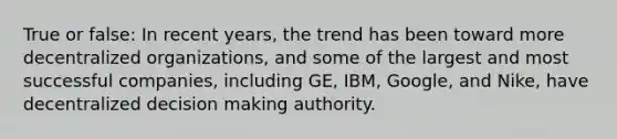 True or false: In recent years, the trend has been toward more decentralized organizations, and some of the largest and most successful companies, including GE, IBM, Google, and Nike, have decentralized <a href='https://www.questionai.com/knowledge/kuI1pP196d-decision-making' class='anchor-knowledge'>decision making</a> authority.