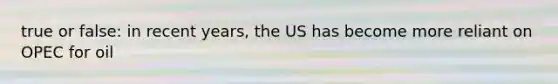 true or false: in recent years, the US has become more reliant on OPEC for oil
