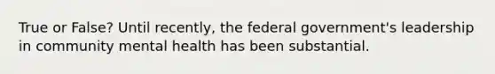 True or False? Until recently, the federal government's leadership in community mental health has been substantial.