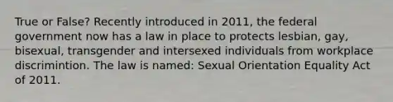 True or False? Recently introduced in 2011, the federal government now has a law in place to protects lesbian, gay, bisexual, transgender and intersexed individuals from workplace discrimintion. The law is named: Sexual Orientation Equality Act of 2011.