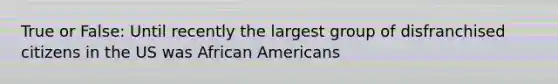 True or False: Until recently the largest group of disfranchised citizens in the US was African Americans