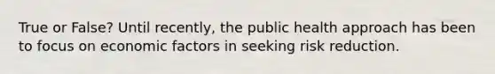 True or False? Until recently, the public health approach has been to focus on economic factors in seeking risk reduction.