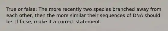 True or false: The more recently two species branched away from each other, then the more similar their sequences of DNA should be. If false, make it a correct statement.