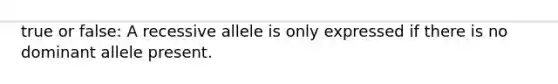 true or false: A recessive allele is only expressed if there is no dominant allele present.