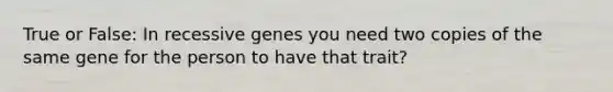 True or False: In recessive genes you need two copies of the same gene for the person to have that trait?