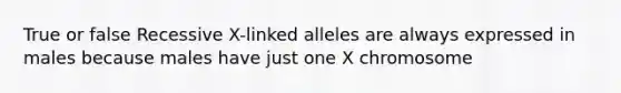 True or false Recessive X-linked alleles are always expressed in males because males have just one X chromosome