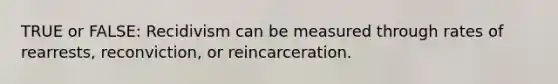 TRUE or FALSE: Recidivism can be measured through rates of rearrests, reconviction, or reincarceration.