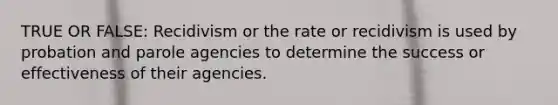 TRUE OR FALSE: Recidivism or the rate or recidivism is used by probation and parole agencies to determine the success or effectiveness of their agencies.