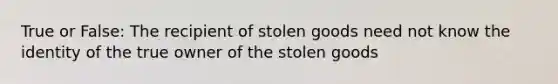 True or False: The recipient of stolen goods need not know the identity of the true owner of the stolen goods