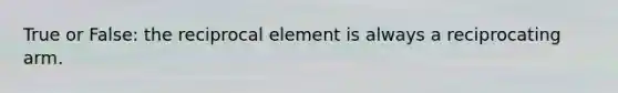 True or False: the reciprocal element is always a reciprocating arm.