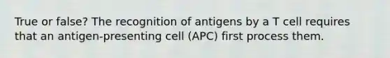 True or false? The recognition of antigens by a T cell requires that an antigen-presenting cell (APC) first process them.