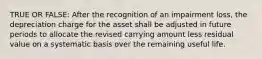 TRUE OR FALSE: After the recognition of an impairment loss, the depreciation charge for the asset shall be adjusted in future periods to allocate the revised carrying amount less residual value on a systematic basis over the remaining useful life.