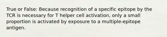 True or False: Because recognition of a specific epitope by the TCR is necessary for T helper cell activation, only a small proportion is activated by exposure to a multiple-epitope antigen.