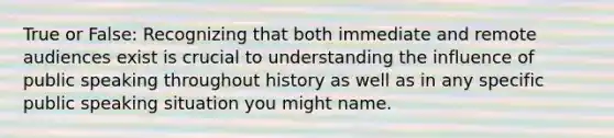 True or False: Recognizing that both immediate and remote audiences exist is crucial to understanding the influence of public speaking throughout history as well as in any specific public speaking situation you might name.