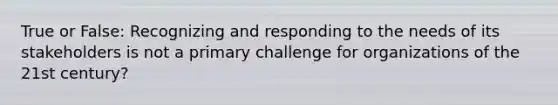 True or False: Recognizing and responding to the needs of its stakeholders is not a primary challenge for organizations of the 21st century?