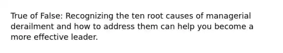 True of False: Recognizing the ten root causes of managerial derailment and how to address them can help you become a more effective leader.