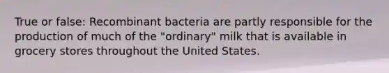 True or false: Recombinant bacteria are partly responsible for the production of much of the "ordinary" milk that is available in grocery stores throughout the United States.