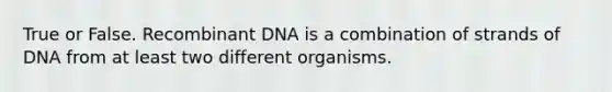 True or False. Recombinant DNA is a combination of strands of DNA from at least two different organisms.