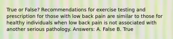 True or False? Recommendations for exercise testing and prescription for those with low back pain are similar to those for healthy individuals when low back pain is not associated with another serious pathology. Answers: A. False B. True