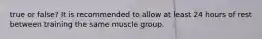 true or false? It is recommended to allow at least 24 hours of rest between training the same muscle group.