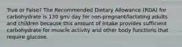 True or False? The Recommended Dietary Allowance (RDA) for carbohydrate is 130 gm/ day for non-pregnant/lactating adults and children because this amount of intake provides sufficient carbohydrate for muscle activity and other body functions that require glucose.