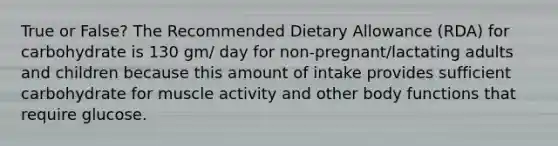 True or False? The Recommended Dietary Allowance (RDA) for carbohydrate is 130 gm/ day for non-pregnant/lactating adults and children because this amount of intake provides sufficient carbohydrate for muscle activity and other body functions that require glucose.