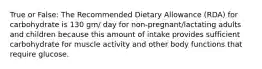 True or False: The Recommended Dietary Allowance (RDA) for carbohydrate is 130 gm/ day for non-pregnant/lactating adults and children because this amount of intake provides sufficient carbohydrate for muscle activity and other body functions that require glucose.