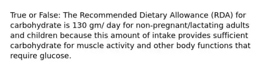 True or False: The Recommended Dietary Allowance (RDA) for carbohydrate is 130 gm/ day for non-pregnant/lactating adults and children because this amount of intake provides sufficient carbohydrate for muscle activity and other body functions that require glucose.