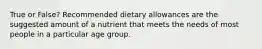 True or False? Recommended dietary allowances are the suggested amount of a nutrient that meets the needs of most people in a particular age group.