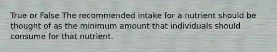 True or False The recommended intake for a nutrient should be thought of as the minimum amount that individuals should consume for that nutrient.