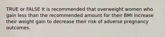 TRUE or FALSE It is recommended that overweight women who gain less than the recommended amount for their BMI increase their weight gain to decrease their risk of adverse pregnancy outcomes.