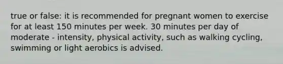 true or false: it is recommended for pregnant women to exercise for at least 150 minutes per week. 30 minutes per day of moderate - intensity, physical activity, such as walking cycling, swimming or light aerobics is advised.