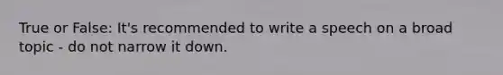 True or False: It's recommended to write a speech on a broad topic - do not narrow it down.