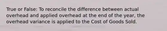 True or False: To reconcile the difference between actual overhead and applied overhead at the end of the year, the overhead variance is applied to the Cost of Goods Sold.