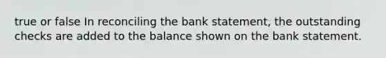 true or false In reconciling the bank statement, the outstanding checks are added to the balance shown on the bank statement.