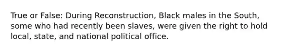 True or False: During Reconstruction, Black males in the South, some who had recently been slaves, were given the right to hold local, state, and national political office.