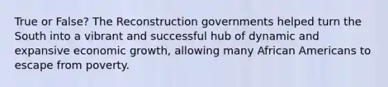 True or False? The Reconstruction governments helped turn the South into a vibrant and successful hub of dynamic and expansive economic growth, allowing many African Americans to escape from poverty.