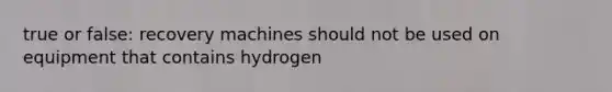 true or false: recovery machines should not be used on equipment that contains hydrogen